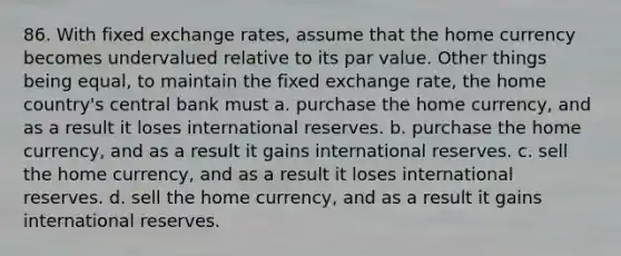 86. With fixed exchange rates, assume that the home currency becomes undervalued relative to its par value. Other things being equal, to maintain the fixed exchange rate, the home country's central bank must a. purchase the home currency, and as a result it loses international reserves. b. purchase the home currency, and as a result it gains international reserves. c. sell the home currency, and as a result it loses international reserves. d. sell the home currency, and as a result it gains international reserves.