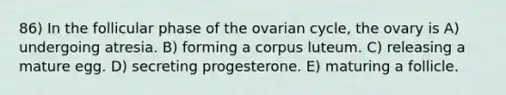 86) In the follicular phase of the ovarian cycle, the ovary is A) undergoing atresia. B) forming a corpus luteum. C) releasing a mature egg. D) secreting progesterone. E) maturing a follicle.