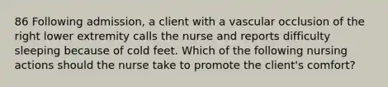 86 Following admission, a client with a vascular occlusion of the right lower extremity calls the nurse and reports difficulty sleeping because of cold feet. Which of the following nursing actions should the nurse take to promote the client's comfort?