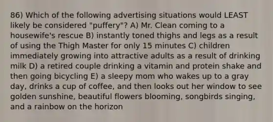 86) Which of the following advertising situations would LEAST likely be considered "puffery"? A) Mr. Clean coming to a housewife's rescue B) instantly toned thighs and legs as a result of using the Thigh Master for only 15 minutes C) children immediately growing into attractive adults as a result of drinking milk D) a retired couple drinking a vitamin and protein shake and then going bicycling E) a sleepy mom who wakes up to a gray day, drinks a cup of coffee, and then looks out her window to see golden sunshine, beautiful flowers blooming, songbirds singing, and a rainbow on the horizon