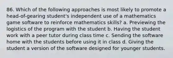 86. Which of the following approaches is most likely to promote a head-of-gearing student's independent use of a mathematics game software to reinforce mathematics skills? a. Previewing the logistics of the program with the student b. Having the student work with a peer tutor during class time c. Sending the software home with the students before using it in class d. Giving the student a version of the software designed for younger students.