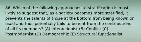 86. Which of the following approaches to stratification is most likely to suggest that, as a society becomes more stratified, it prevents the talents of those at the bottom from being known or used and thus potentially fails to benefit from the contributions of all its members? (A) Interactionist (B) Conflict (C) Postmodernist (D) Demographic (E) Structural functionalist