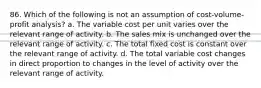 86. Which of the following is not an assumption of cost-volume-profit analysis? a. The variable cost per unit varies over the relevant range of activity. b. The sales mix is unchanged over the relevant range of activity. c. The total fixed cost is constant over the relevant range of activity. d. The total variable cost changes in direct proportion to changes in the level of activity over the relevant range of activity.