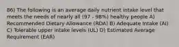 86) The following is an average daily nutrient intake level that meets the needs of nearly all (97 - 98%) healthy people A) Recommended Dietary Allowance (RDA) B) Adequate Intake (AI) C) Tolerable upper intake levels (UL) D) Estimated Average Requirement (EAR)