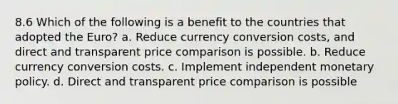 8.6 Which of the following is a benefit to the countries that adopted the Euro? a. Reduce currency conversion costs, and direct and transparent price comparison is possible. b. Reduce currency conversion costs. c. Implement independent monetary policy. d. Direct and transparent price comparison is possible