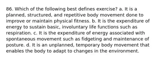 86. Which of the following best defines exercise? a. It is a planned, structured, and repetitive body movement done to improve or maintain physical fitness. b. It is the expenditure of energy to sustain basic, involuntary life functions such as respiration. c. It is the expenditure of energy associated with spontaneous movement such as fidgeting and maintenance of posture. d. It is an unplanned, temporary body movement that enables the body to adapt to changes in the environment.