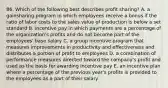 86. Which of the following best describes profit sharing? A. a gainsharing program in which employees receive a bonus if the ratio of labor costs to the sales value of production is below a set standard B. incentive pay in which payments are a percentage of the organization's profits and do not become part of the employees' base salary C. a group incentive program that measures improvements in productivity and effectiveness and distributes a portion of profit to employees D. a combination of performance measures directed toward the company's profit and used as the basis for awarding incentive pay E. an incentive plan where a percentage of the previous year's profits is provided to the employees as a part of their salary