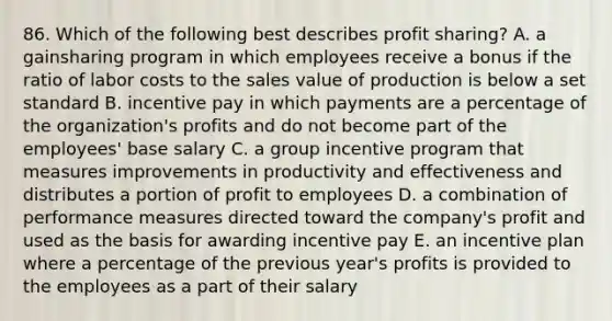 86. Which of the following best describes profit sharing? A. a gainsharing program in which employees receive a bonus if the ratio of labor costs to the sales value of production is below a set standard B. incentive pay in which payments are a percentage of the organization's profits and do not become part of the employees' base salary C. a group incentive program that measures improvements in productivity and effectiveness and distributes a portion of profit to employees D. a combination of performance measures directed toward the company's profit and used as the basis for awarding incentive pay E. an incentive plan where a percentage of the previous year's profits is provided to the employees as a part of their salary