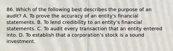 86. Which of the following best describes the purpose of an audit? A. To prove the accuracy of an entity's financial statements. B. To lend credibility to an entity's financial statements. C. To audit every transaction that an entity entered into. D. To establish that a corporation's stock is a sound investment.