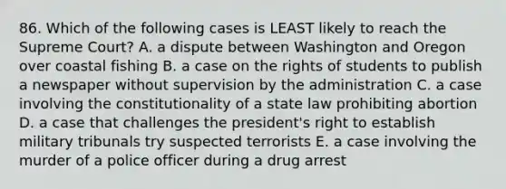 86. Which of the following cases is LEAST likely to reach the Supreme Court? A. a dispute between Washington and Oregon over coastal fishing B. a case on the rights of students to publish a newspaper without supervision by the administration C. a case involving the constitutionality of a state law prohibiting abortion D. a case that challenges the president's right to establish military tribunals try suspected terrorists E. a case involving the murder of a police officer during a drug arrest