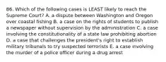 86. Which of the following cases is LEAST likely to reach the Supreme Court? A. a dispute between Washington and Oregon over coastal fishing B. a case on the rights of students to publish a newspaper without supervision by the administration C. a case involving the constitutionality of a state law prohibiting abortion D. a case that challenges the president's right to establish military tribunals to try suspected terrorists E. a case involving the murder of a police officer during a drug arrest