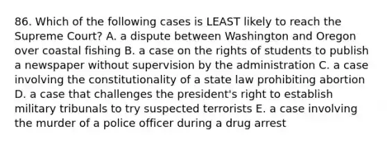 86. Which of the following cases is LEAST likely to reach the Supreme Court? A. a dispute between Washington and Oregon over coastal fishing B. a case on the rights of students to publish a newspaper without supervision by the administration C. a case involving the constitutionality of a state law prohibiting abortion D. a case that challenges the president's right to establish military tribunals to try suspected terrorists E. a case involving the murder of a police officer during a drug arrest