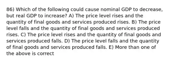 86) Which of the following could cause nominal GDP to decrease, but real GDP to increase? A) The price level rises and the quantity of final goods and services produced rises. B) The price level falls and the quantity of final goods and services produced rises. C) The price level rises and the quantity of final goods and services produced falls. D) The price level falls and the quantity of final goods and services produced falls. E) More than one of the above is correct