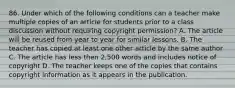 86. Under which of the following conditions can a teacher make multiple copies of an article for students prior to a class discussion without requiring copyright permission? A. The article will be reused from year to year for similar lessons. B. The teacher has copied at least one other article by the same author C. The article has less then 2,500 words and includes notice of copyright D. The teacher keeps one of the copies that contains copyright information as it appears in the publication.