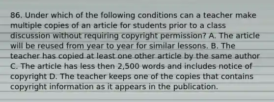 86. Under which of the following conditions can a teacher make multiple copies of an article for students prior to a class discussion without requiring copyright permission? A. The article will be reused from year to year for similar lessons. B. The teacher has copied at least one other article by the same author C. The article has less then 2,500 words and includes notice of copyright D. The teacher keeps one of the copies that contains copyright information as it appears in the publication.