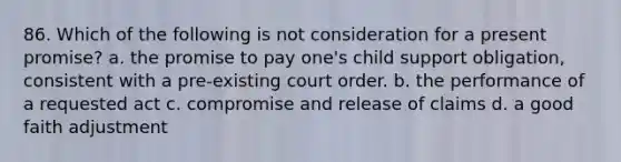 86. Which of the following is not consideration for a present promise? a. the promise to pay one's child support obligation, consistent with a pre-existing court order. b. the performance of a requested act c. compromise and release of claims d. a good faith adjustment