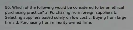 86. Which of the following would be considered to be an ethical purchasing practice? a. Purchasing from foreign suppliers b. Selecting suppliers based solely on low cost c. Buying from large firms d. Purchasing from minority-owned firms