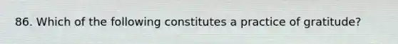 86. Which of the following constitutes a practice of gratitude?