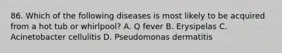 86. Which of the following diseases is most likely to be acquired from a hot tub or whirlpool? A. Q fever B. Erysipelas C. Acinetobacter cellulitis D. Pseudomonas dermatitis