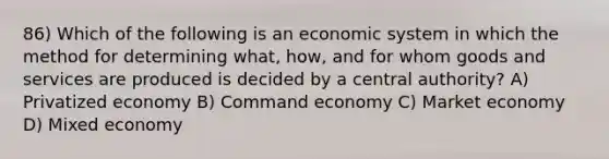 86) Which of the following is an economic system in which the method for determining what, how, and for whom goods and services are produced is decided by a central authority? A) Privatized economy B) Command economy C) Market economy D) Mixed economy