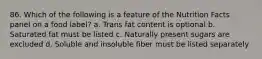 86. Which of the following is a feature of the Nutrition Facts panel on a food label? a. Trans fat content is optional b. Saturated fat must be listed c. Naturally present sugars are excluded d. Soluble and insoluble fiber must be listed separately