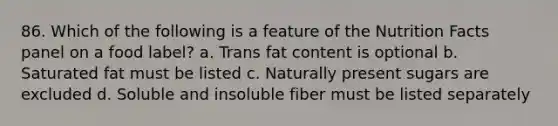 86. Which of the following is a feature of the Nutrition Facts panel on a food label? a. Trans fat content is optional b. Saturated fat must be listed c. Naturally present sugars are excluded d. Soluble and insoluble fiber must be listed separately