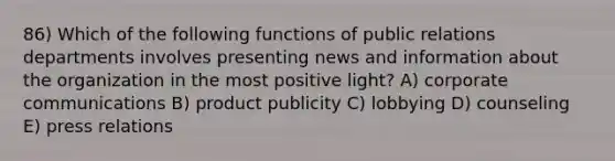 86) Which of the following functions of public relations departments involves presenting news and information about the organization in the most positive light? A) corporate communications B) product publicity C) lobbying D) counseling E) press relations