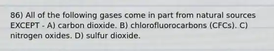 86) All of the following gases come in part from natural sources EXCEPT - A) carbon dioxide. B) chlorofluorocarbons (CFCs). C) nitrogen oxides. D) sulfur dioxide.