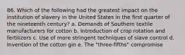 86. Which of the following had the greatest impact on the institution of slavery in the United States in the first quarter of the nineteenth century? a. Demands of Southern textile manufacturers for cotton b. Introduction of crop rotation and fertilizers c. Use of more stringent techniques of slave control d. Invention of the cotton gin e. The "three-fifths" compromise