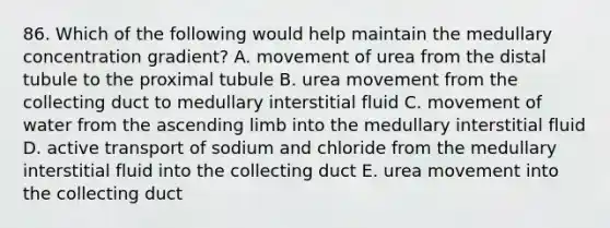 86. Which of the following would help maintain the medullary concentration gradient? A. movement of urea from the distal tubule to the proximal tubule B. urea movement from the collecting duct to medullary interstitial fluid C. movement of water from the ascending limb into the medullary interstitial fluid D. active transport of sodium and chloride from the medullary interstitial fluid into the collecting duct E. urea movement into the collecting duct