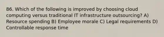 86. Which of the following is improved by choosing cloud computing versus traditional IT infrastructure outsourcing? A) Resource spending B) Employee morale C) Legal requirements D) Controllable response time