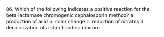 86. Which of the following indicates a positive reaction for the beta-lactamase chromogenic cephalosporin method? a. production of acid b. color change c. reduction of nitrates d. decolorization of a starch-iodine mixture