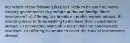 86) Which of the following is LEAST likely to be used by home-country governments to promote outbound foreign direct investment? A) Offering tax breaks on profits earned abroad. B) Granting loans to firms wishing to increase their investments abroad. C) Eliminating ownership restrictions on nondomestic investors. D) Offering insurance to cover the risks of investments abroad.