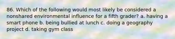 86. Which of the following would most likely be considered a nonshared environmental influence for a fifth grader? a. having a smart phone b. being bullied at lunch c. doing a geography project d. taking gym class