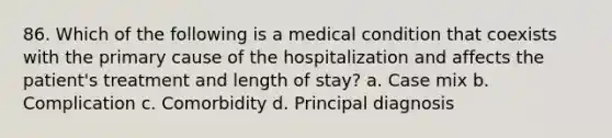 86. Which of the following is a medical condition that coexists with the primary cause of the hospitalization and affects the patient's treatment and length of stay? a. Case mix b. Complication c. Comorbidity d. Principal diagnosis