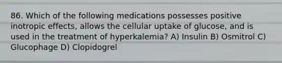 86. Which of the following medications possesses positive inotropic effects, allows the cellular uptake of glucose, and is used in the treatment of hyperkalemia? A) Insulin B) Osmitrol C) Glucophage D) Clopidogrel