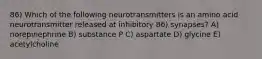 86) Which of the following neurotransmitters is an amino acid neurotransmitter released at inhibitory 86) synapses? A) norepinephrine B) substance P C) aspartate D) glycine E) acetylcholine