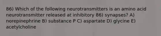 86) Which of the following neurotransmitters is an amino acid neurotransmitter released at inhibitory 86) synapses? A) norepinephrine B) substance P C) aspartate D) glycine E) acetylcholine