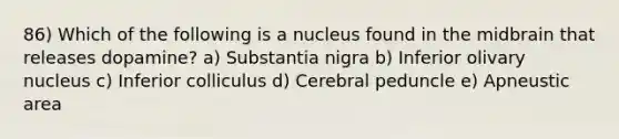 86) Which of the following is a nucleus found in the midbrain that releases dopamine? a) Substantia nigra b) Inferior olivary nucleus c) Inferior colliculus d) Cerebral peduncle e) Apneustic area