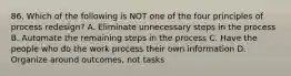 86. Which of the following is NOT one of the four principles of process redesign? A. Eliminate unnecessary steps in the process B. Automate the remaining steps in the process C. Have the people who do the work process their own information D. Organize around outcomes, not tasks