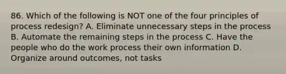 86. Which of the following is NOT one of the four principles of process redesign? A. Eliminate unnecessary steps in the process B. Automate the remaining steps in the process C. Have the people who do the work process their own information D. Organize around outcomes, not tasks