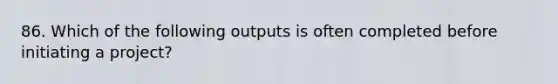 86. Which of the following outputs is often completed before initiating a project?