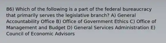 86) Which of the following is a part of the federal bureaucracy that primarily serves the legislative branch? A) General Accountability Office B) Office of Government Ethics C) Office of Management and Budget D) General Services Administration E) Council of Economic Advisors