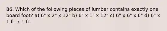 86. Which of the following pieces of lumber contains exactly one board foot? a) 6" x 2" x 12" b) 6" x 1" x 12" c) 6" x 6" x 6" d) 6" x 1 ft. x 1 ft.