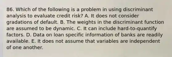 86. Which of the following is a problem in using discriminant analysis to evaluate credit risk? A. It does not consider gradations of default. B. The weights in the discriminant function are assumed to be dynamic. C. It can include hard-to-quantify factors. D. Data on loan specific information of banks are readily available. E. It does not assume that variables are independent of one another.