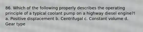 86. Which of the following properly describes the operating principle of a typical coolant pump on a highway diesel engine?! a. Positive displacement b. Centrifugal c. Constant volume d. Gear type