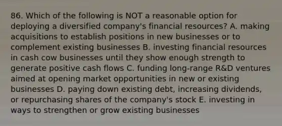 86. Which of the following is NOT a reasonable option for deploying a diversified company's financial resources? A. making acquisitions to establish positions in new businesses or to complement existing businesses B. investing financial resources in cash cow businesses until they show enough strength to generate positive cash flows C. funding long-range R&D ventures aimed at opening market opportunities in new or existing businesses D. paying down existing debt, increasing dividends, or repurchasing shares of the company's stock E. investing in ways to strengthen or grow existing businesses