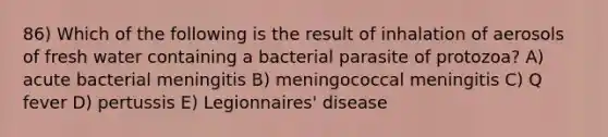 86) Which of the following is the result of inhalation of aerosols of fresh water containing a bacterial parasite of protozoa? A) acute bacterial meningitis B) meningococcal meningitis C) Q fever D) pertussis E) Legionnaires' disease