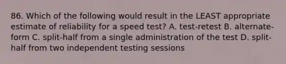 86. Which of the following would result in the LEAST appropriate estimate of reliability for a speed test? A. test-retest B. alternate-form C. split-half from a single administration of the test D. split-half from two independent testing sessions