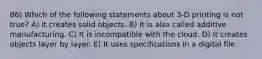 86) Which of the following statements about 3-D printing is not true? A) It creates solid objects. B) It is also called additive manufacturing. C) It is incompatible with the cloud. D) It creates objects layer by layer. E) It uses specifications in a digital file.